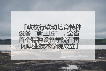政校行联动培育特种设备“新工匠”，全省首个特种设备学院在黄冈职业技术学院成立