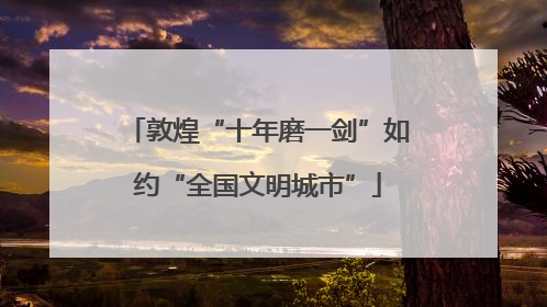 敦煌“十年磨一剑”如约“全国文明城市”