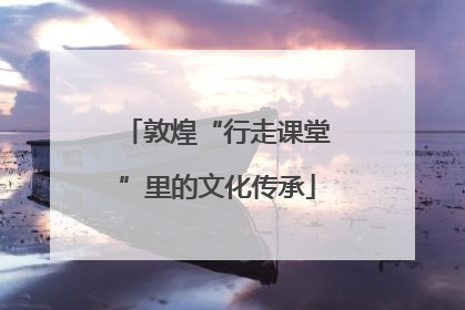 敦煌“行走课堂”里的文化传承