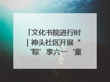 文化书院进行时｜神头社区开展“‘粽’享六一‘童’庆端午”主题系列活动