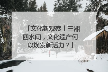 文化新观察丨三湘四水间，文化遗产何以焕发新活力？