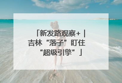 新发路观察+｜吉林“落子”盯住“超级引擎”