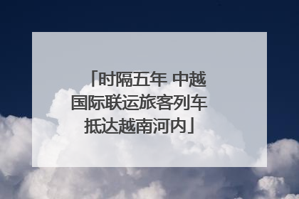 时隔五年 中越国际联运旅客列车抵达越南河内