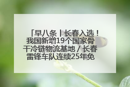 早八条丨长春入选！我国新增19个国家骨干冷链物流基地／长春雷锋车队连续25年免费接送考生