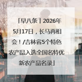 早八条丨2026年5月17日，长马再相会！/吉林省5个特色农产品入选全国名特优新农产品名录