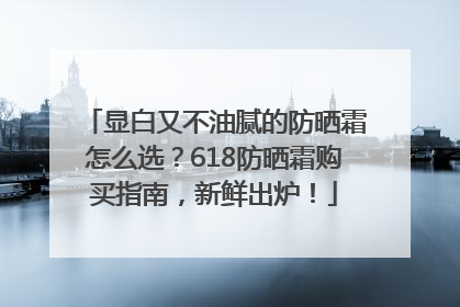 显白又不油腻的防晒霜怎么选？618防晒霜购买指南，新鲜出炉！