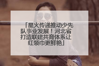 星火传递推动少先队事业发展！河北省打造联建共育体系让红领巾更鲜艳
