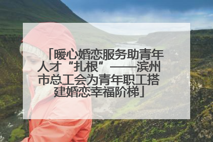 暖心婚恋服务助青年人才“扎根”——滨州市总工会为青年职工搭建婚恋幸福阶梯