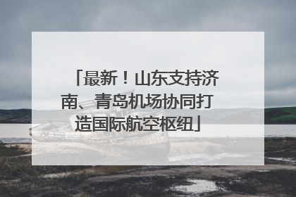 最新！山东支持济南、青岛机场协同打造国际航空枢纽