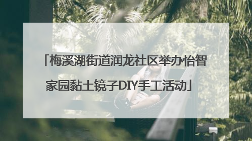 梅溪湖街道润龙社区举办怡智家园黏土镜子DIY手工活动