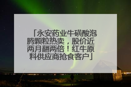 永安药业牛磺酸泡腾颗粒热卖，股价近两月翻两倍！红牛原料供应商抢食客户