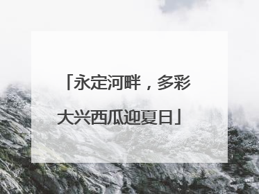永定河畔，多彩大兴西瓜迎夏日