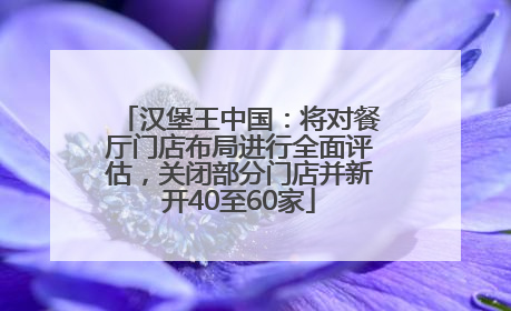 汉堡王中国：将对餐厅门店布局进行全面评估，关闭部分门店并新开40至60家