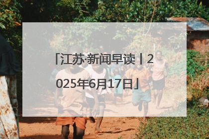 江苏·新闻早读丨2025年6月17日