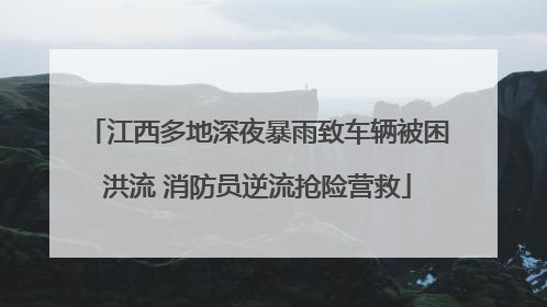 江西多地深夜暴雨致车辆被困洪流 消防员逆流抢险营救