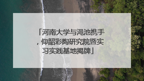 河南大学与渑池携手，仰韶彩陶研究院暨实习实践基地揭牌