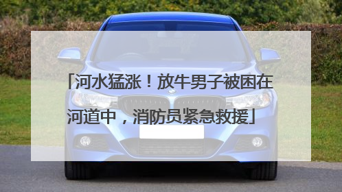 河水猛涨！放牛男子被困在河道中，消防员紧急救援