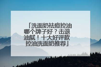 洗面奶祛痘控油哪个牌子好？击退油腻！十大好评款控油洗面奶推荐