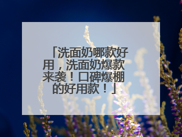 洗面奶哪款好用，洗面奶爆款来袭！口碑爆棚的好用款！