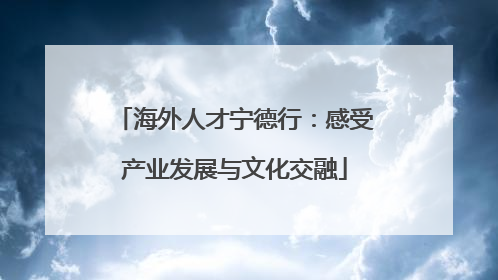 海外人才宁德行：感受产业发展与文化交融