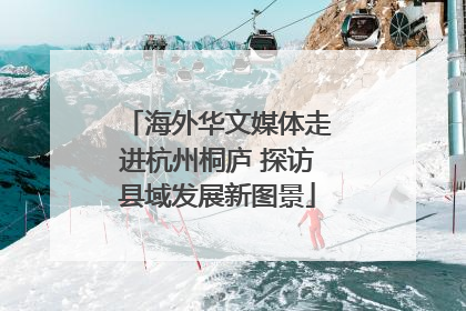 海外华文媒体走进杭州桐庐 探访县域发展新图景
