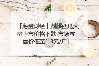 海量财经丨麒麟西瓜大量上市价格下跌 市场零售价低至1.3元/斤