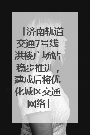 济南轨道交通7号线洪楼广场站稳步推进，建成后将优化城区交通网络