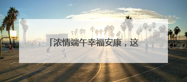 浓情端午幸福安康，这里的睦邻节活动暖人心