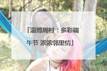 淄博周村：多彩端午节 浓浓邻里情