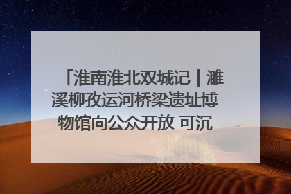 淮南淮北双城记｜濉溪柳孜运河桥梁遗址博物馆向公众开放 可沉浸式触摸历史