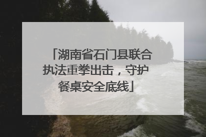 湖南省石门县联合执法重拳出击，守护餐桌安全底线