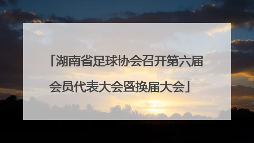 湖南省足球协会召开第六届会员代表大会暨换届大会