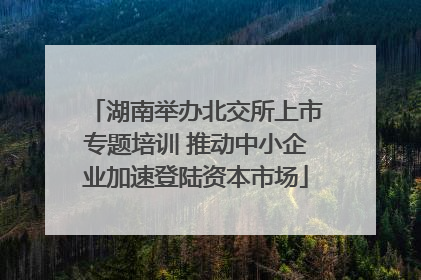 湖南举办北交所上市专题培训 推动中小企业加速登陆资本市场