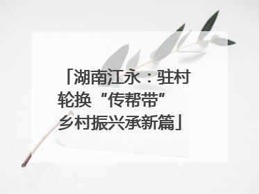 湖南江永：驻村轮换“传帮带” 乡村振兴承新篇