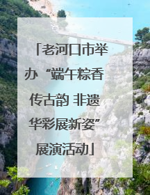 老河口市举办“端午粽香传古韵 非遗华彩展新姿”展演活动