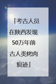 考古人员在陕西发现50万年前古人类烤肉痕迹