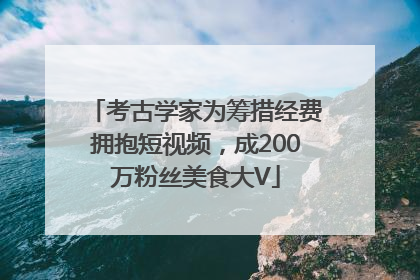 考古学家为筹措经费拥抱短视频，成200万粉丝美食大V