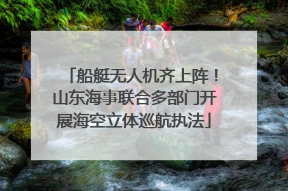 船艇无人机齐上阵！山东海事联合多部门开展海空立体巡航执法