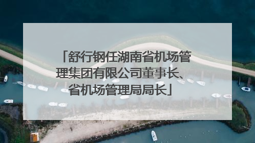 舒行钢任湖南省机场管理集团有限公司董事长、省机场管理局局长