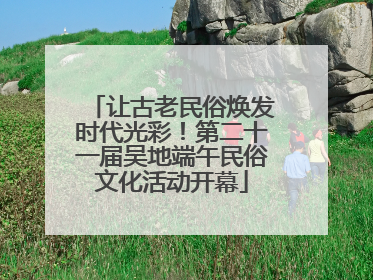 让古老民俗焕发时代光彩！第二十一届吴地端午民俗文化活动开幕