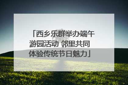 西乡乐群举办端午游园活动 邻里共同体验传统节日魅力