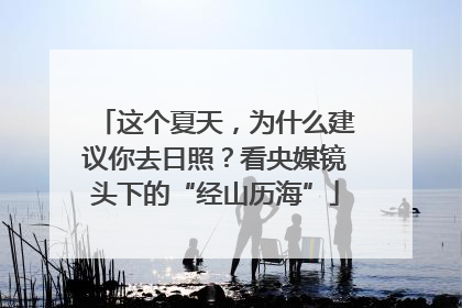 这个夏天，为什么建议你去日照？看央媒镜头下的“经山历海”