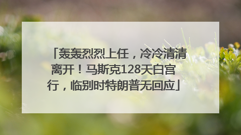 轰轰烈烈上任，冷冷清清离开！马斯克128天白宫行，临别时特朗普无回应