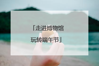 走进博物馆 玩转端午节