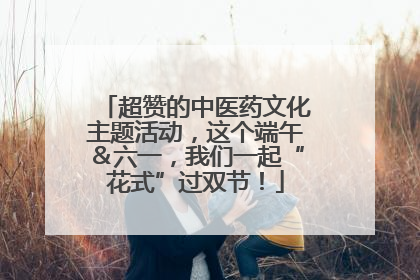 超赞的中医药文化主题活动，这个端午＆六一，我们一起“花式”过双节！