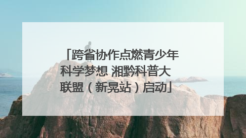 跨省协作点燃青少年科学梦想 湘黔科普大联盟（新晃站）启动
