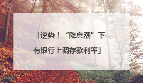 逆势！“降息潮”下有银行上调存款利率