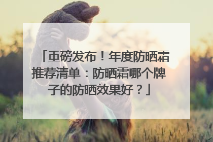 重磅发布！年度防晒霜推荐清单：防晒霜哪个牌子的防晒效果好？