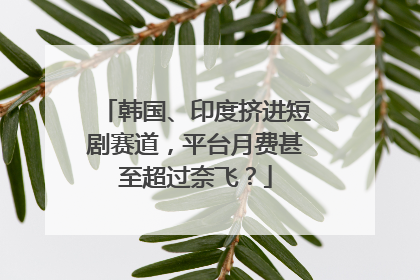 韩国、印度挤进短剧赛道，平台月费甚至超过奈飞？
