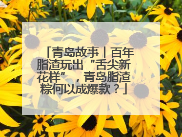 青岛故事丨百年脂渣玩出“舌尖新花样”，青岛脂渣粽何以成爆款？